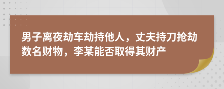 男子离夜劫车劫持他人，丈夫持刀抢劫数名财物，李某能否取得其财产