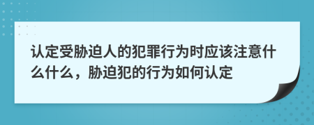 认定受胁迫人的犯罪行为时应该注意什么什么，胁迫犯的行为如何认定