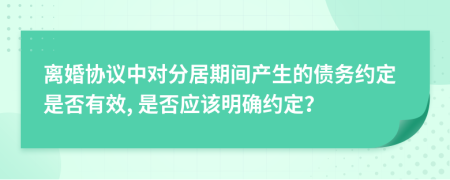 离婚协议中对分居期间产生的债务约定是否有效, 是否应该明确约定？