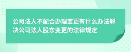 公司法人不配合办理变更有什么办法解决公司法人股东变更的法律规定