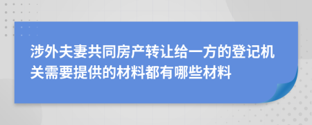 涉外夫妻共同房产转让给一方的登记机关需要提供的材料都有哪些材料