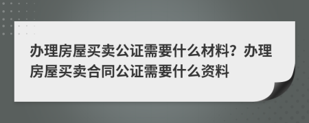 办理房屋买卖公证需要什么材料？办理房屋买卖合同公证需要什么资料