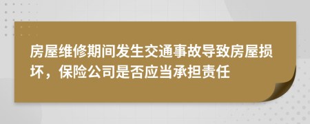 房屋维修期间发生交通事故导致房屋损坏，保险公司是否应当承担责任