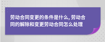 劳动合同变更的条件是什么, 劳动合同的解除和变更劳动合同怎么处理