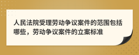 人民法院受理劳动争议案件的范围包括哪些，劳动争议案件的立案标准