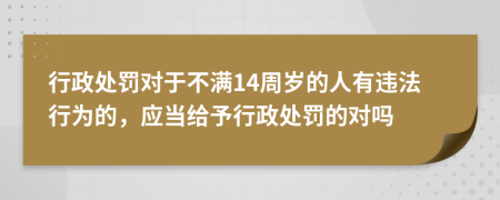 行政处罚对于不满14周岁的人有违法行为的，应当给予行政处罚的对吗