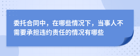 委托合同中，在哪些情况下，当事人不需要承担违约责任的情况有哪些