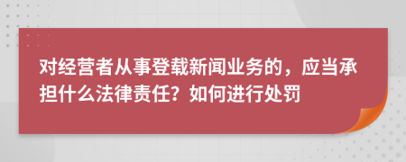 对经营者从事登载新闻业务的，应当承担什么法律责任？如何进行处罚