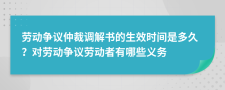 劳动争议仲裁调解书的生效时间是多久？对劳动争议劳动者有哪些义务