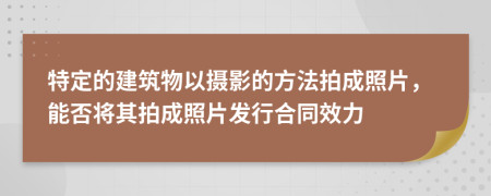 特定的建筑物以摄影的方法拍成照片，能否将其拍成照片发行合同效力