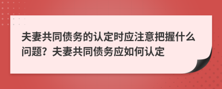 夫妻共同债务的认定时应注意把握什么问题？夫妻共同债务应如何认定