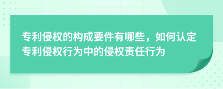 专利侵权的构成要件有哪些，如何认定专利侵权行为中的侵权责任行为