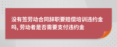 没有签劳动合同辞职要赔偿培训违约金吗, 劳动者是否需要支付违约金