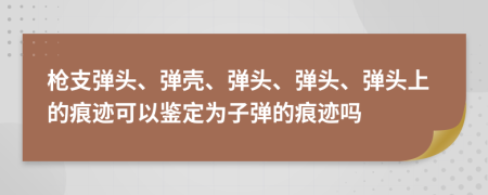 枪支弹头、弹壳、弹头、弹头、弹头上的痕迹可以鉴定为子弹的痕迹吗