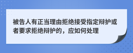 被告人有正当理由拒绝接受指定辩护或者要求拒绝辩护的，应如何处理