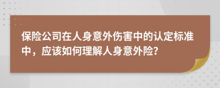 保险公司在人身意外伤害中的认定标准中，应该如何理解人身意外险？