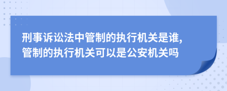 刑事诉讼法中管制的执行机关是谁, 管制的执行机关可以是公安机关吗