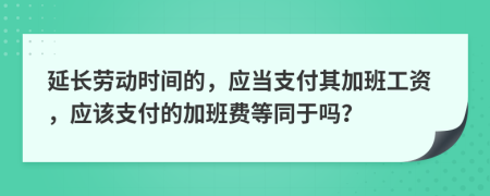 延长劳动时间的，应当支付其加班工资，应该支付的加班费等同于吗？