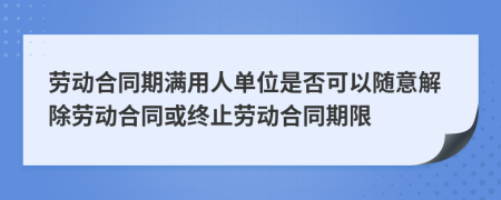 劳动合同期满用人单位是否可以随意解除劳动合同或终止劳动合同期限