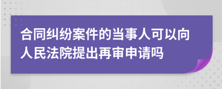 合同纠纷案件的当事人可以向人民法院提出再审申请吗