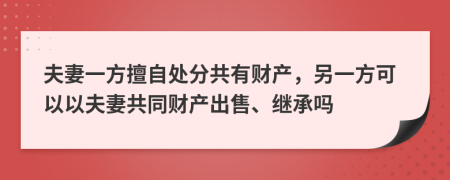 夫妻一方擅自处分共有财产，另一方可以以夫妻共同财产出售、继承吗