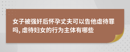 女子被强奸后怀孕丈夫可以告他虐待罪吗, 虐待妇女的行为主体有哪些