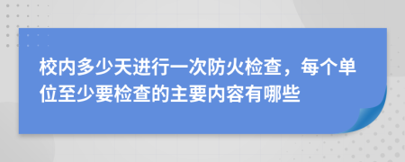 校内多少天进行一次防火检查，每个单位至少要检查的主要内容有哪些