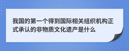 我国的第一个得到国际相关组织机构正式承认的非物质文化遗产是什么