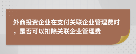 外商投资企业在支付关联企业管理费时，是否可以扣除关联企业管理费