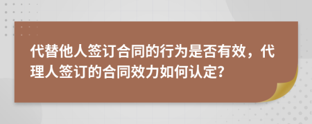 代替他人签订合同的行为是否有效，代理人签订的合同效力如何认定？