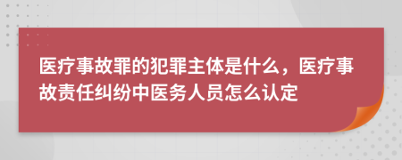 医疗事故罪的犯罪主体是什么，医疗事故责任纠纷中医务人员怎么认定