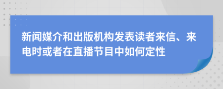 新闻媒介和出版机构发表读者来信、来电时或者在直播节目中如何定性