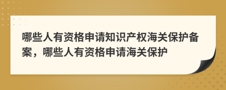 哪些人有资格申请知识产权海关保护备案，哪些人有资格申请海关保护