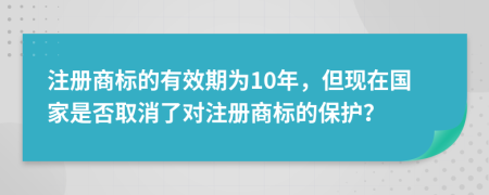 注册商标的有效期为10年，但现在国家是否取消了对注册商标的保护？