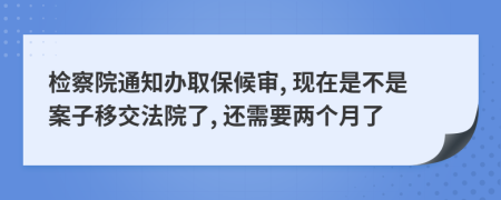 检察院通知办取保候审, 现在是不是案子移交法院了, 还需要两个月了