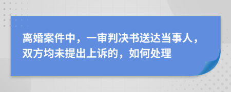 离婚案件中，一审判决书送达当事人，双方均未提出上诉的，如何处理