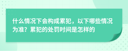 什么情况下会构成累犯，以下哪些情况为准？累犯的处罚时间是怎样的