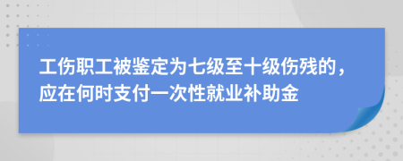 工伤职工被鉴定为七级至十级伤残的，应在何时支付一次性就业补助金