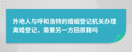 外地人与呼和浩特的婚姻登记机关办理离婚登记，需要另一方回原籍吗