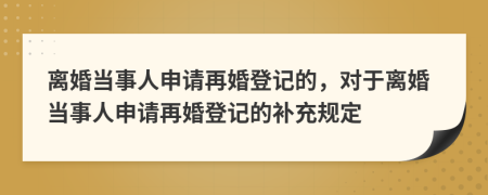 离婚当事人申请再婚登记的，对于离婚当事人申请再婚登记的补充规定