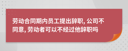 劳动合同期内员工提出辞职, 公司不同意, 劳动者可以不经过他辞职吗