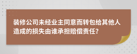 装修公司未经业主同意而转包给其他人造成的损失由谁承担赔偿责任？