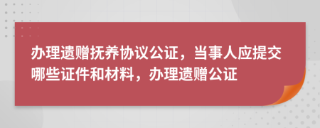 办理遗赠抚养协议公证，当事人应提交哪些证件和材料，办理遗赠公证