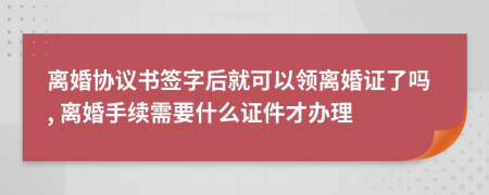 离婚协议书签字后就可以领离婚证了吗, 离婚手续需要什么证件才办理