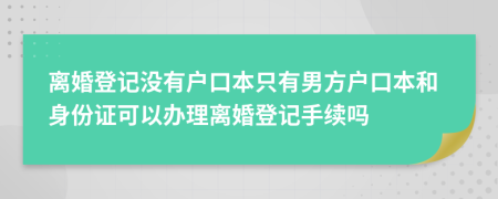 离婚登记没有户口本只有男方户口本和身份证可以办理离婚登记手续吗