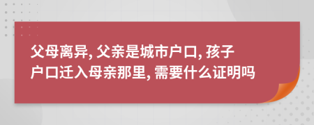 父母离异, 父亲是城市户口, 孩子户口迁入母亲那里, 需要什么证明吗