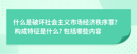 什么是破坏社会主义市场经济秩序罪? 构成特征是什么? 包括哪些内容