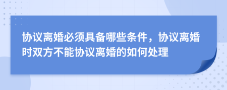 协议离婚必须具备哪些条件，协议离婚时双方不能协议离婚的如何处理