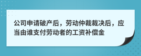 公司申请破产后，劳动仲裁裁决后，应当由谁支付劳动者的工资补偿金