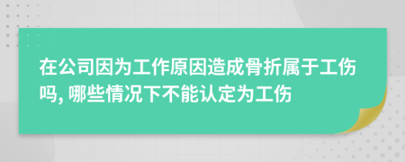 在公司因为工作原因造成骨折属于工伤吗, 哪些情况下不能认定为工伤